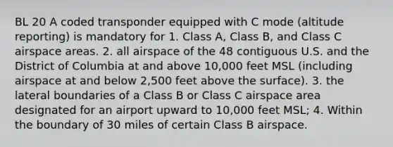 BL 20 A coded transponder equipped with C mode (altitude reporting) is mandatory for 1. Class A, Class B, and Class C airspace areas. 2. all airspace of the 48 contiguous U.S. and the District of Columbia at and above 10,000 feet MSL (including airspace at and below 2,500 feet above the surface). 3. the lateral boundaries of a Class B or Class C airspace area designated for an airport upward to 10,000 feet MSL; 4. Within the boundary of 30 miles of certain Class B airspace.