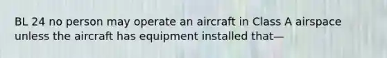 BL 24 no person may operate an aircraft in Class A airspace unless the aircraft has equipment installed that—