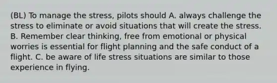 (BL) To manage the stress, pilots should A. always challenge the stress to eliminate or avoid situations that will create the stress. B. Remember clear thinking, free from emotional or physical worries is essential for flight planning and the safe conduct of a flight. C. be aware of life stress situations are similar to those experience in flying.