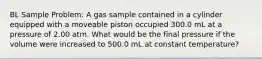 BL Sample Problem: A gas sample contained in a cylinder equipped with a moveable piston occupied 300.0 mL at a pressure of 2.00 atm. What would be the final pressure if the volume were increased to 500.0 mL at constant temperature?