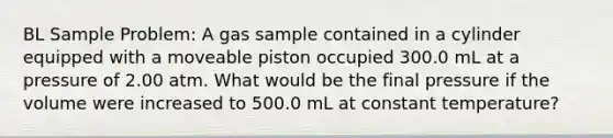 BL Sample Problem: A gas sample contained in a cylinder equipped with a moveable piston occupied 300.0 mL at a pressure of 2.00 atm. What would be the final pressure if the volume were increased to 500.0 mL at constant temperature?