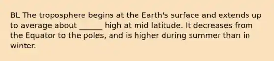 BL The troposphere begins at the Earth's surface and extends up to average about ______ high at mid latitude. It decreases from the Equator to the poles, and is higher during summer than in winter.