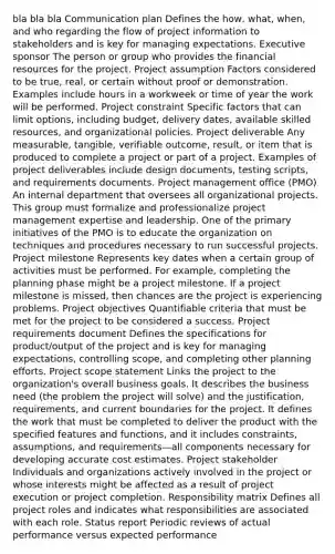 bla bla bla Communication plan Defines the how, what, when, and who regarding the flow of project information to stakeholders and is key for managing expectations. Executive sponsor The person or group who provides the financial resources for the project. Project assumption Factors considered to be true, real, or certain without proof or demonstration. Examples include hours in a workweek or time of year the work will be performed. Project constraint Specific factors that can limit options, including budget, delivery dates, available skilled resources, and organizational policies. Project deliverable Any measurable, tangible, verifiable outcome, result, or item that is produced to complete a project or part of a project. Examples of project deliverables include design documents, testing scripts, and requirements documents. Project management office (PMO) An internal department that oversees all organizational projects. This group must formalize and professionalize project management expertise and leadership. One of the primary initiatives of the PMO is to educate the organization on techniques and procedures necessary to run successful projects. Project milestone Represents key dates when a certain group of activities must be performed. For example, completing the planning phase might be a project milestone. If a project milestone is missed, then chances are the project is experiencing problems. Project objectives Quantifiable criteria that must be met for the project to be considered a success. Project requirements document Defines the specifications for product/output of the project and is key for managing expectations, controlling scope, and completing other planning efforts. Project scope statement Links the project to the organization's overall business goals. It describes the business need (the problem the project will solve) and the justification, requirements, and current boundaries for the project. It defines the work that must be completed to deliver the product with the specified features and functions, and it includes constraints, assumptions, and requirements—all components necessary for developing accurate cost estimates. Project stakeholder Individuals and organizations actively involved in the project or whose interests might be affected as a result of project execution or project completion. Responsibility matrix Defines all project roles and indicates what responsibilities are associated with each role. Status report Periodic reviews of actual performance versus expected performance