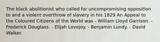 The black abolitionist who called for uncompromising opposition to and a violent overthrow of slavery in his 1829 An Appeal to the Coloured Citizens of the World was - William Lloyd Garrison. - Frederick Douglass. - Elijah Lovejoy. - Benjamin Lundy. - David Walker.