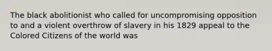 The black abolitionist who called for uncompromising opposition to and a violent overthrow of slavery in his 1829 appeal to the Colored Citizens of the world was