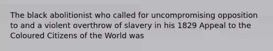 The black abolitionist who called for uncompromising opposition to and a violent overthrow of slavery in his 1829 Appeal to the Coloured Citizens of the World was