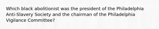 Which black abolitionist was the president of the Philadelphia Anti-Slavery Society and the chairman of the Philadelphia Vigilance Committee?