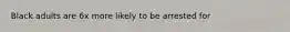 Black adults are 6x more likely to be arrested for