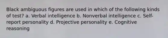 Black ambiguous figures are used in which of the following kinds of test? a. Verbal intelligence b. Nonverbal intelligence c. Self-report personality d. Projective personality e. Cognitive reasoning