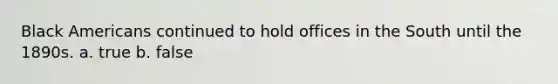 Black Americans continued to hold offices in the South until the 1890s. a. true b. false