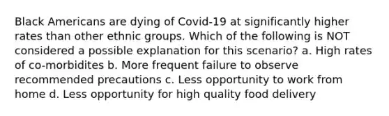 Black Americans are dying of Covid-19 at significantly higher rates than other ethnic groups. Which of the following is NOT considered a possible explanation for this scenario? a. High rates of co-morbidites b. More frequent failure to observe recommended precautions c. Less opportunity to work from home d. Less opportunity for high quality food delivery