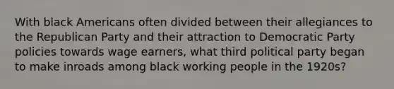 With black Americans often divided between their allegiances to the Republican Party and their attraction to Democratic Party policies towards wage earners, what third political party began to make inroads among black working people in the 1920s?