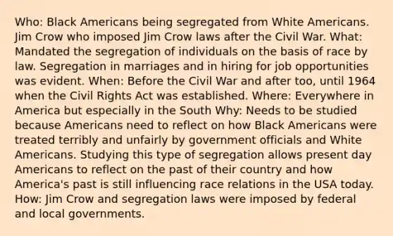 Who: Black Americans being segregated from White Americans. Jim Crow who imposed Jim Crow laws after the Civil War. What: Mandated the segregation of individuals on the basis of race by law. Segregation in marriages and in hiring for job opportunities was evident. When: Before the Civil War and after too, until 1964 when the Civil Rights Act was established. Where: Everywhere in America but especially in the South Why: Needs to be studied because Americans need to reflect on how Black Americans were treated terribly and unfairly by government officials and White Americans. Studying this type of segregation allows present day Americans to reflect on the past of their country and how America's past is still influencing race relations in the USA today. How: Jim Crow and segregation laws were imposed by federal and local governments.