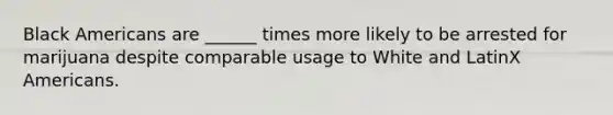 Black Americans are ______ times more likely to be arrested for marijuana despite comparable usage to White and LatinX Americans.