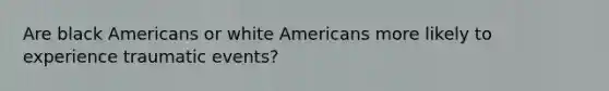 Are black Americans or white Americans more likely to experience traumatic events?