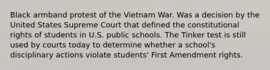 Black armband protest of the Vietnam War. Was a decision by the United States Supreme Court that defined the constitutional rights of students in U.S. public schools. The Tinker test is still used by courts today to determine whether a school's disciplinary actions violate students' First Amendment rights.