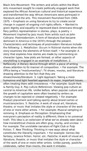 Black Arts Movement: The writers and artists within the Black Arts movement sought to create politically engaged work that explored the African American cultural and historical experience and transformed the way African Americans were portrayed in literature and the arts. This movement flourished from 1965-1975. • Emphasis on using literature to try to create social change in support of ongoing civil rights efforts. • Wanted to grant dignity and equality to repressed black Americans through fiery politics representation in stories, plays, & poetry. • Movement inspired by Jazz music from artists such as John Coltrane. Postmodernism: A form of literature that became dominant in America in the 1970's through the present. Characteristics and techniques of postmodern literature include the following: 1. Metafiction: Occurs in fictional stories when the story examines the elements of fiction itself. • For example: A story that explores how stories are made by commenting on character types, how plots are formed, or other aspects of storytelling is engaged in an example of metafiction. 2. Reflexivity: A literary device through which a piece of writing draws attention to its manner of composition. • For example: The Office being a "mockumentary"; TV shows, movies, and literature drawing attention to the fact that they are shows/movies/literature. 3. Light Approach: Taking a more humorous and light hearted approach to major, important issues, often treating them with irreverence. • For example: South Park & Family Guy. 4. Pop culture References: Viewing pop culture as central to American life. Unlike before, when popular culture and the growth of capitalism were often treated by writers as changes to be rejected or viewed negatively. • For example: Product placement and talking openly about brand names or musicians/actors. 5. Pastiche: A work of visual art, literature, theatre, or music that imitates the style or character of the work of one or more other artists. • For example: Musical sampling or remixing. 6. Emphasis on Perception: Emphasizing that everyone's perception of reality is different; there is no universal truth. This idea is an extension of what we've already seen about how moral/ethical choices are often gray, murky, and unclear. • For example: The unreliable narrators of Fight Club or Pulp Fiction. 7. New Thinking: Thinking in new ways about what constitutes the literarily important. • For example: Genres like fantasy, science fiction, horror, etc. Pastiche: A work of visual art, literature, theatre, or music that imitates the style or character of the work of one or more other artists. Unlike parody, pastiche celebrates, rather than mocks, the work it imitates.