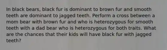 In black bears, black fur is dominant to brown fur and smooth teeth are dominant to jagged teeth. Perform a cross between a mom bear with brown fur and who is heterozygous for smooth teeth with a dad bear who is heterozygous for both traits. What are the chances that their kids will have black fur with jagged teeth?