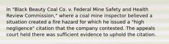 In "Black Beauty Coal Co. v. Federal Mine Safety and Health Review Commission," where a coal mine inspector believed a situation created a fire hazard for which he issued a "high negligence" citation that the company contested. The appeals court held there was sufficient evidence to uphold the citation.