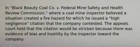 In "Black Beauty Coal Co. v. Federal Mine Safety and Health Review Commission," where a coal mine inspector believed a situation created a fire hazard for which he issued a "high negligence" citation that the company contested. The appeals court held that the citation would be stricken because there was evidence of bias and hostility by the inspector toward the company.