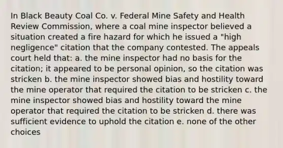 In Black Beauty Coal Co. v. Federal Mine Safety and Health Review Commission, where a coal mine inspector believed a situation created a fire hazard for which he issued a "high negligence" citation that the company contested. The appeals court held that: a. the mine inspector had no basis for the citation; it appeared to be personal opinion, so the citation was stricken b. the mine inspector showed bias and hostility toward the mine operator that required the citation to be stricken c. the mine inspector showed bias and hostility toward the mine operator that required the citation to be stricken d. there was sufficient evidence to uphold the citation e. none of the other choices