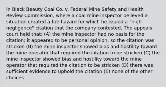 In Black Beauty Coal Co. v. Federal Mine Safety and Health Review Commission, where a coal mine inspector believed a situation created a fire hazard for which he issued a "high negligence" citation that the company contested. The appeals court held that: (A) the mine inspector had no basis for the citation; it appeared to be personal opinion, so the citation was stricken (B) the mine inspector showed bias and hostility toward the mine operator that required the citation to be stricken (C) the mine inspector showed bias and hostility toward the mine operator that required the citation to be stricken (D) there was sufficient evidence to uphold the citation (E) none of the other choices