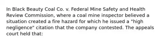 In Black Beauty Coal Co. v. Federal Mine Safety and Health Review Commission, where a coal mine inspector believed a situation created a fire hazard for which he issued a "high negligence" citation that the company contested. The appeals court held that: