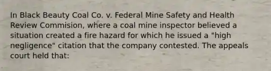 In Black Beauty Coal Co. v. Federal Mine Safety and Health Review Commision, where a coal mine inspector believed a situation created a fire hazard for which he issued a "high negligence" citation that the company contested. The appeals court held that: