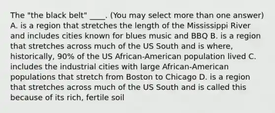 The "the black belt" ____. (You may select more than one answer) A. is a region that stretches the length of the Mississippi River and includes cities known for blues music and BBQ B. is a region that stretches across much of the US South and is where, historically, 90% of the US African-American population lived C. includes the industrial cities with large African-American populations that stretch from Boston to Chicago D. is a region that stretches across much of the US South and is called this because of its rich, fertile soil