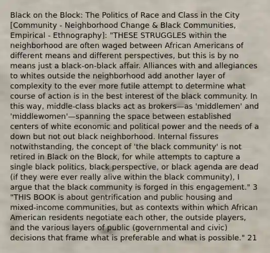 Black on the Block: The Politics of Race and Class in the City [Community - Neighborhood Change & Black Communities, Empirical - Ethnography]: "THESE STRUGGLES within the neighborhood are often waged between African Americans of different means and different perspectives, but this is by no means just a black-on-black affair. Alliances with and allegiances to whites outside the neighborhood add another layer of complexity to the ever more futile attempt to determine what course of action is in the best interest of the black community. In this way, middle-class blacks act as brokers—as 'middlemen' and 'middlewomen'—spanning the space between established centers of white economic and political power and the needs of a down but not out black neighborhood. Internal fissures notwithstanding, the concept of 'the black community' is not retired in Black on the Block, for while attempts to capture a single black politics, black perspective, or black agenda are dead (if they were ever really alive within the black community), I argue that the black community is forged in this engagement." 3 "THIS BOOK is about gentrification and public housing and mixed-income communities, but as contexts within which African American residents negotiate each other, the outside players, and the various layers of public (governmental and civic) decisions that frame what is preferable and what is possible." 21