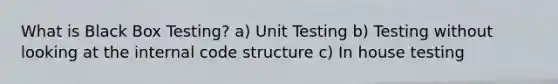 What is Black Box Testing? a) Unit Testing b) Testing without looking at the internal code structure c) In house testing