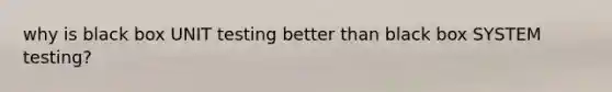 why is black box UNIT testing better than black box SYSTEM testing?