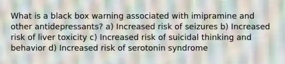 What is a black box warning associated with imipramine and other antidepressants? a) Increased risk of seizures b) Increased risk of liver toxicity c) Increased risk of suicidal thinking and behavior d) Increased risk of serotonin syndrome