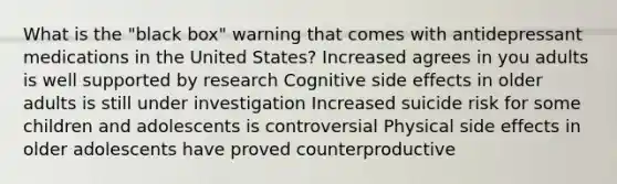 What is the "black box" warning that comes with antidepressant medications in the United States? Increased agrees in you adults is well supported by research Cognitive side effects in older adults is still under investigation Increased suicide risk for some children and adolescents is controversial Physical side effects in older adolescents have proved counterproductive