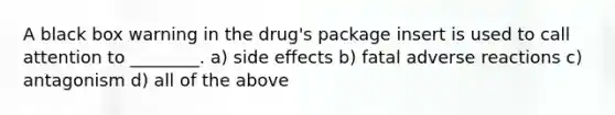 A black box warning in the drug's package insert is used to call attention to ________. a) side effects b) fatal adverse reactions c) antagonism d) all of the above