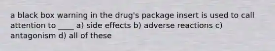 a black box warning in the drug's package insert is used to call attention to ____ a) side effects b) adverse reactions c) antagonism d) all of these