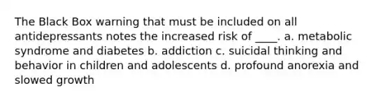 The Black Box warning that must be included on all antidepressants notes the increased risk of ____. a. metabolic syndrome and diabetes b. addiction c. suicidal thinking and behavior in children and adolescents d. profound anorexia and slowed growth