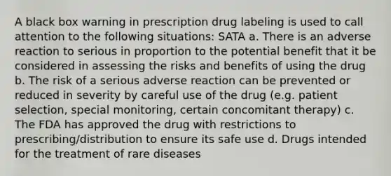 A black box warning in prescription drug labeling is used to call attention to the following situations: SATA a. There is an adverse reaction to serious in proportion to the potential benefit that it be considered in assessing the risks and benefits of using the drug b. The risk of a serious adverse reaction can be prevented or reduced in severity by careful use of the drug (e.g. patient selection, special monitoring, certain concomitant therapy) c. The FDA has approved the drug with restrictions to prescribing/distribution to ensure its safe use d. Drugs intended for the treatment of rare diseases