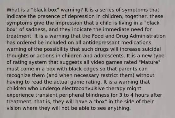 What is a "black box" warning? It is a series of symptoms that indicate the presence of depression in children; together, these symptoms give the impression that a child is living in a "black box" of sadness, and they indicate the immediate need for treatment. It is a warning that the Food and Drug Administration has ordered be included on all antidepressant medications warning of the possibility that such drugs will increase suicidal thoughts or actions in children and adolescents. It is a new type of rating system that suggests all video games rated "Mature" must come in a box with black edges so that parents can recognize them (and when necessary restrict them) without having to read the actual game rating. It is a warning that children who undergo electroconvulsive therapy might experience transient peripheral blindness for 3 to 4 hours after treatment; that is, they will have a "box" in the side of their vision where they will not be able to see anything.