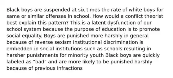 Black boys are suspended at six times the rate of white boys for same or similar offenses in school. How would a conflict theorist best explain this pattern? This is a latent dysfunction of our school system because the purpose of education is to promote social equality. Boys are punished more harshly in general because of reverse sexism Institutional discrimination is embedded in social institutions such as schools resulting in harsher punishments for minority youth Black boys are quickly labeled as "bad" and are more likely to be punished harshly because of previous infractions