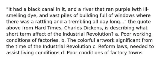 "It had a black canal in it, and a river that ran purple iwth ill-smelling dye, and vast piles of building full of windows where there was a rattling and a trembling all day long..." the quote above from Hard Times, Charles Dickens, is describing what short term affect of the Industrial Revolution? a. Poor working conditions of factories. b. The colorful artwork significant from the time of the Industrial Revolution c. Reform laws, needed to assist living conditions d. Poor conditions of factory towns