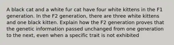 A black cat and a white fur cat have four white kittens in the F1 generation. In the F2 generation, there are three white kittens and one black kitten. Explain how the F2 generation proves that the genetic information passed unchanged from one generation to the next, even when a specific trait is not exhibited