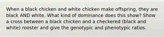 When a black chicken and white chicken make offspring, they are black AND white. What kind of dominance does this show? Show a cross between a black chicken and a checkered (black and white) rooster and give the genotypic and phenotypic ratios.