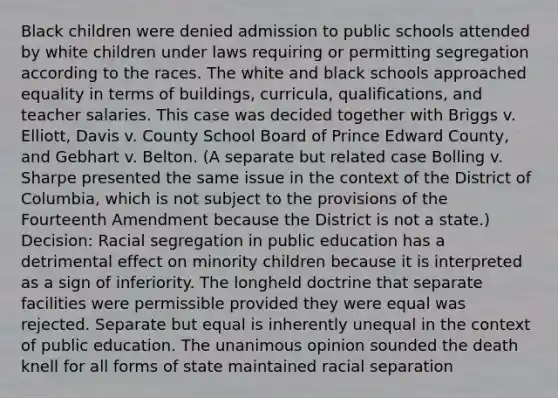 Black children were denied admission to public schools attended by white children under laws requiring or permitting segregation according to the races. The white and black schools approached equality in terms of buildings, curricula, qualifications, and teacher salaries. This case was decided together with Briggs v. Elliott, Davis v. County School Board of Prince Edward County, and Gebhart v. Belton. (A separate but related case Bolling v. Sharpe presented the same issue in the context of the District of Columbia, which is not subject to the provisions of the Fourteenth Amendment because the District is not a state.) Decision: Racial segregation in public education has a detrimental effect on minority children because it is interpreted as a sign of inferiority. The longheld doctrine that separate facilities were permissible provided they were equal was rejected. Separate but equal is inherently unequal in the context of public education. The unanimous opinion sounded the death knell for all forms of state maintained racial separation