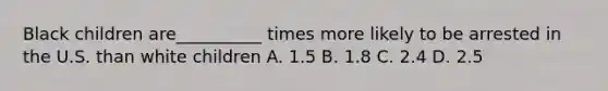 Black children are__________ times more likely to be arrested in the U.S. than white children A. 1.5 B. 1.8 C. 2.4 D. 2.5