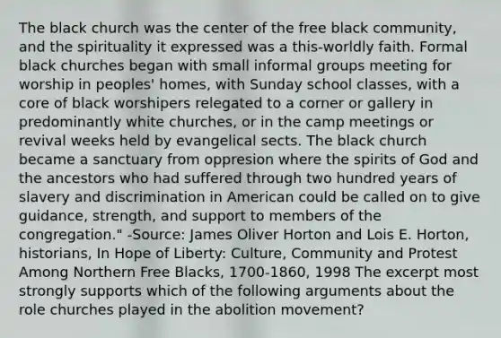 The black church was the center of the free black community, and the spirituality it expressed was a this-worldly faith. Formal black churches began with small informal groups meeting for worship in peoples' homes, with Sunday school classes, with a core of black worshipers relegated to a corner or gallery in predominantly white churches, or in the camp meetings or revival weeks held by evangelical sects. The black church became a sanctuary from oppresion where the spirits of God and the ancestors who had suffered through two hundred years of slavery and discrimination in American could be called on to give guidance, strength, and support to members of the congregation." -Source: James Oliver Horton and Lois E. Horton, historians, In Hope of Liberty: Culture, Community and Protest Among Northern Free Blacks, 1700-1860, 1998 The excerpt most strongly supports which of the following arguments about the role churches played in the abolition movement?