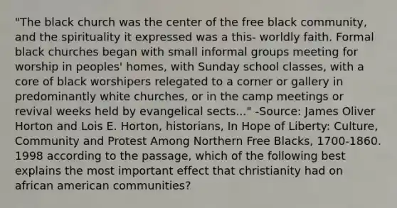 "The black church was the center of the free black community, and the spirituality it expressed was a this- worldly faith. Formal black churches began with small informal groups meeting for worship in peoples' homes, with Sunday school classes, with a core of black worshipers relegated to a corner or gallery in predominantly white churches, or in the camp meetings or revival weeks held by evangelical sects..." -Source: James Oliver Horton and Lois E. Horton, historians, In Hope of Liberty: Culture, Community and Protest Among Northern Free Blacks, 1700-1860. 1998 according to the passage, which of the following best explains the most important effect that christianity had on african american communities?