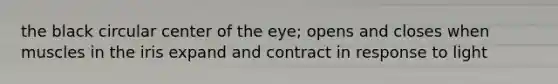 the black circular center of the eye; opens and closes when muscles in the iris expand and contract in response to light