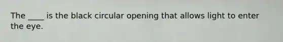 The ____ is the black circular opening that allows light to enter the eye.