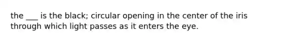 the ___ is the black; circular opening in the center of the iris through which light passes as it enters the eye.